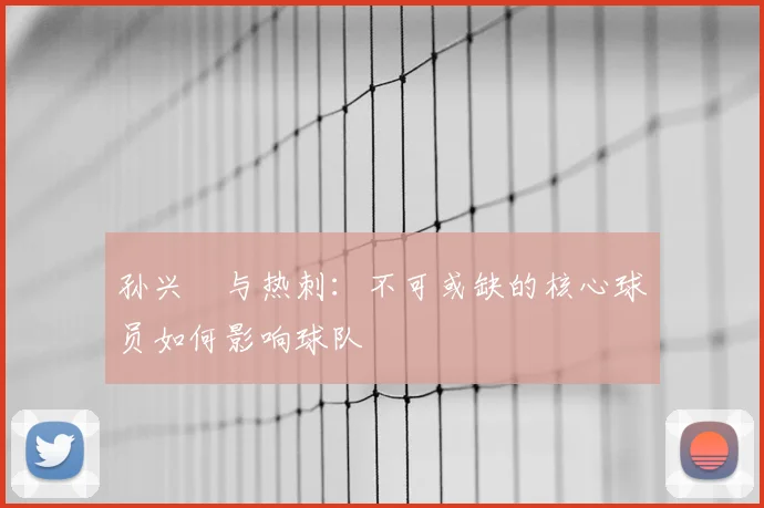 孙兴慜与热刺：不可或缺的核心球员如何影响球队