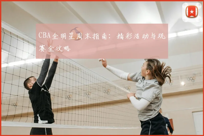 CBA全明星周末指南：精彩活动与观赛全攻略
