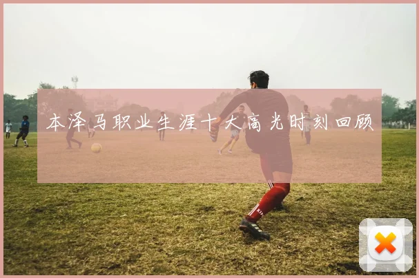 本泽马职业生涯十大高光时刻回顾