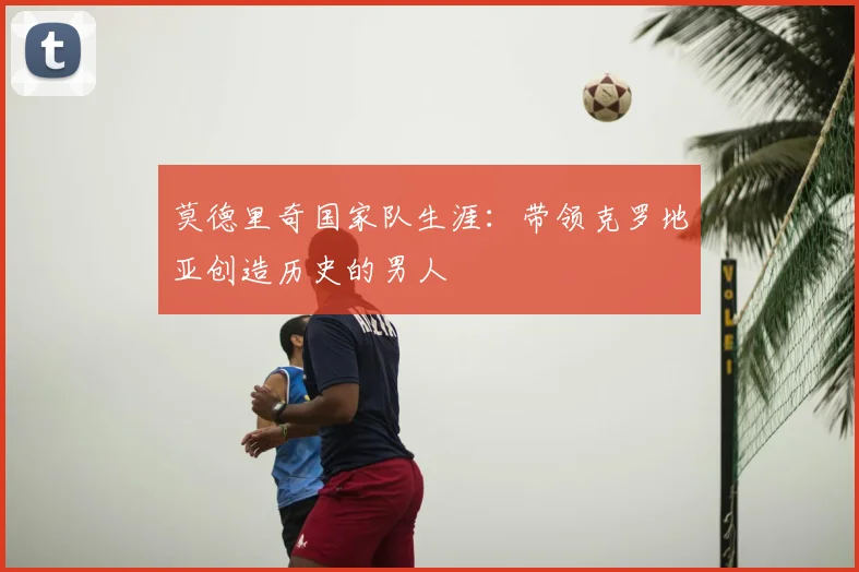莫德里奇国家队生涯：带领克罗地亚创造历史的男人