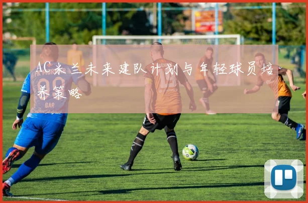 AC米兰未来建队计划与年轻球员培养策略
