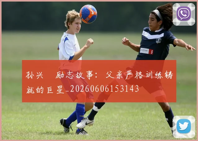 孙兴慜励志故事：父亲严格训练铸就的巨星_20260606153143