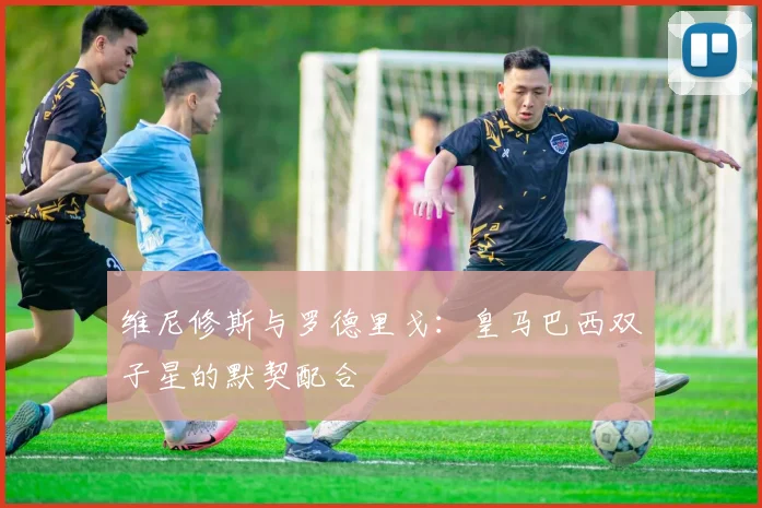 维尼修斯与罗德里戈：皇马巴西双子星的默契配合