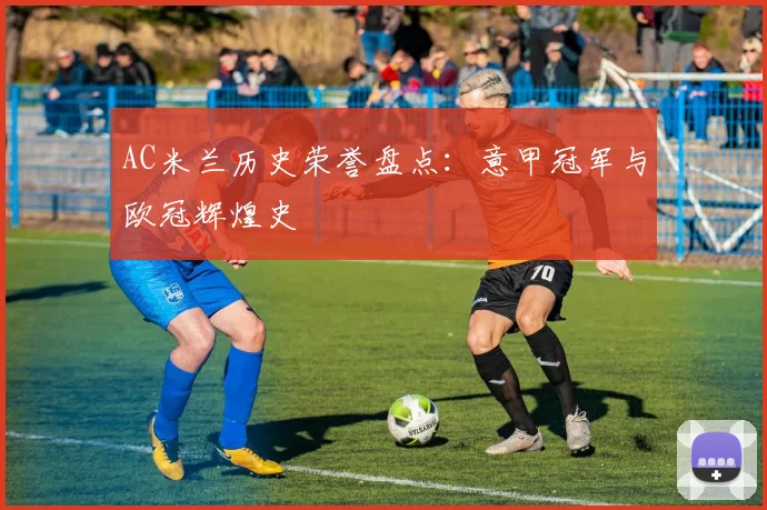 AC米兰历史荣誉盘点:意甲冠军与欧冠辉煌史