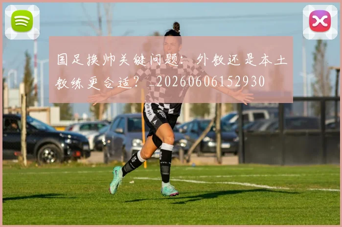 国足换帅关键问题：外教还是本土教练更合适？_20260606152930