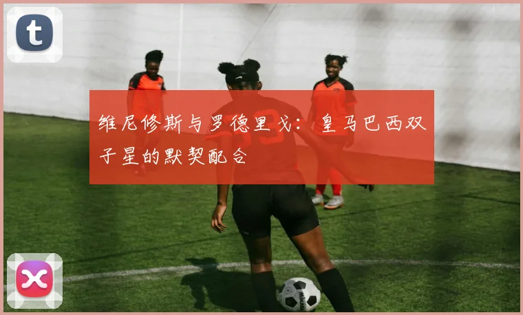 维尼修斯与罗德里戈：皇马巴西双子星的默契配合