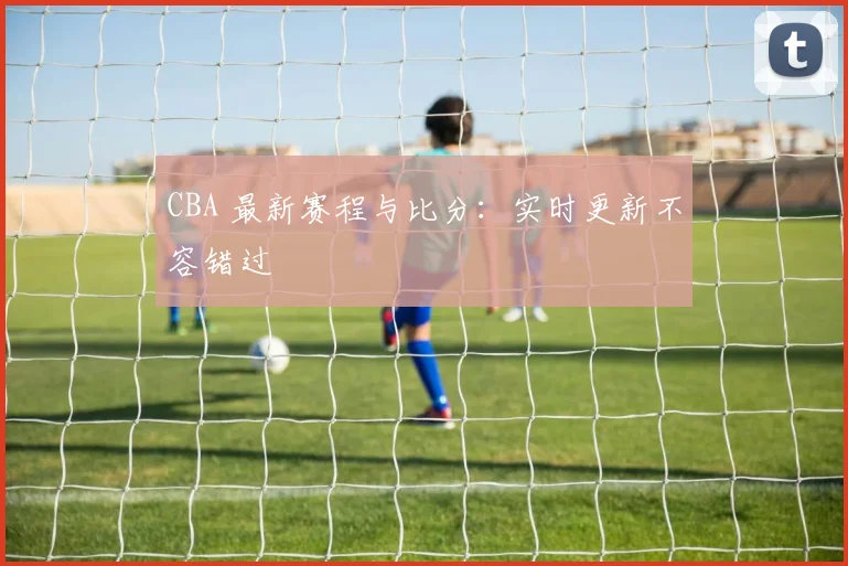 CBA 最新赛程与比分：实时更新不容错过