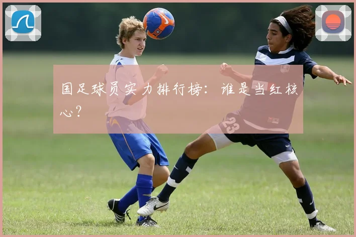 国足球员实力排行榜：谁是当红核心？
