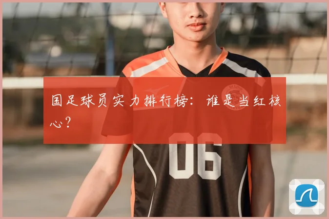 国足球员实力排行榜：谁是当红核心？