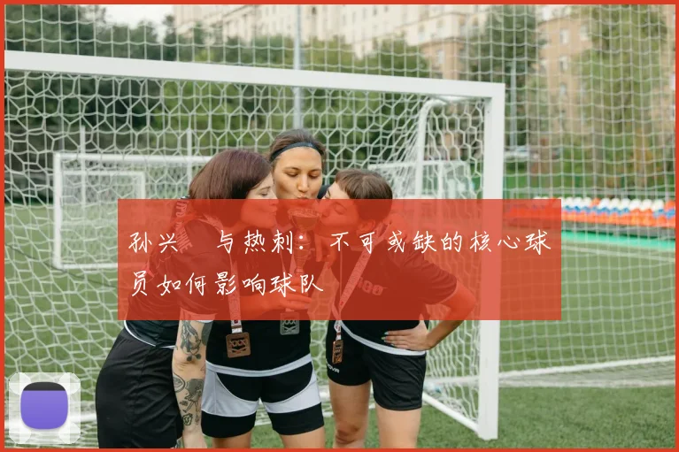 孙兴慜与热刺：不可或缺的核心球员如何影响球队