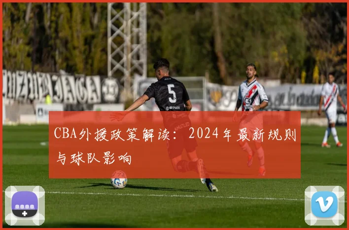 CBA外援政策解读：2024年最新规则与球队影响