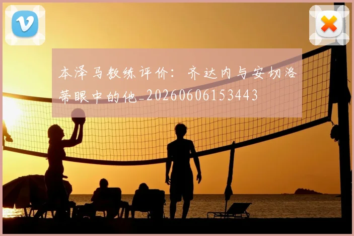本泽马教练评价：齐达内与安切洛蒂眼中的他_20260606153443