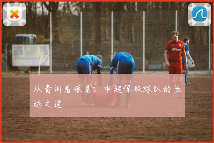 从青训看根基：中超保级球队的长远之道