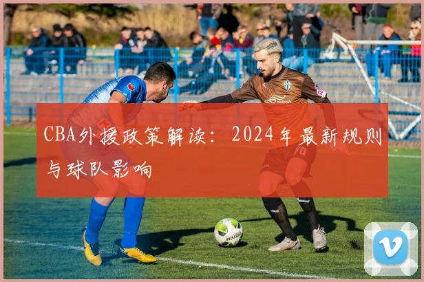 CBA外援政策解读：2024年最新规则与球队影响
