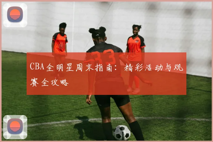 CBA全明星周末指南：精彩活动与观赛全攻略