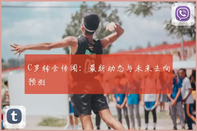 C罗转会传闻：最新动态与未来去向预测